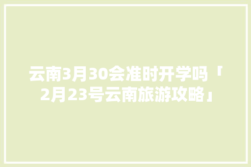 云南3月30会准时开学吗「2月23号云南旅游攻略」 云南3月30会准时开学吗「2月23号云南旅游攻略」 健康母婴