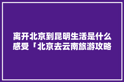 离开北京到昆明生活是什么感受「北京去云南旅游攻略2月份」 离开北京到昆明生活是什么感受「北京去云南旅游攻略2月份」 健康母婴