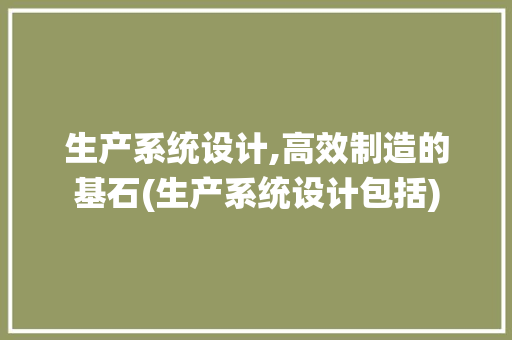生产系统设计,高效制造的基石(生产系统设计包括) 健康母婴