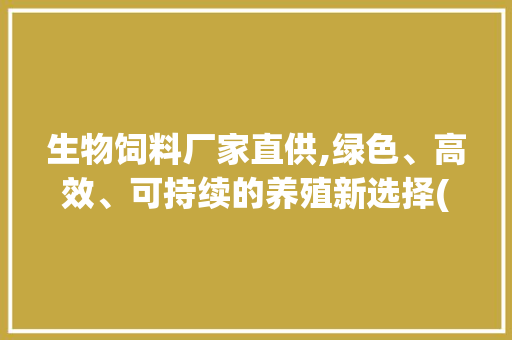 生物饲料厂家直供,绿色、高效、可持续的养殖新选择(生物饲料厂家直供) 旅游攻略