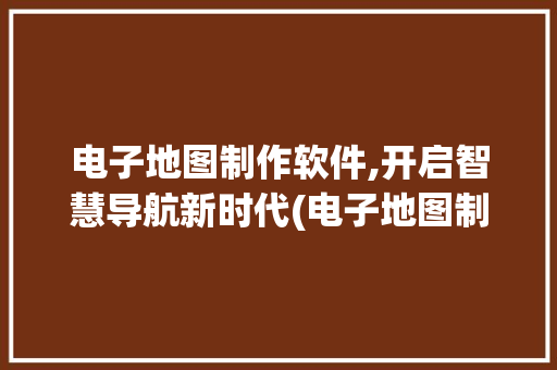 电子地图制作软件,开启智慧导航新时代(电子地图制作软件) 美食菜谱