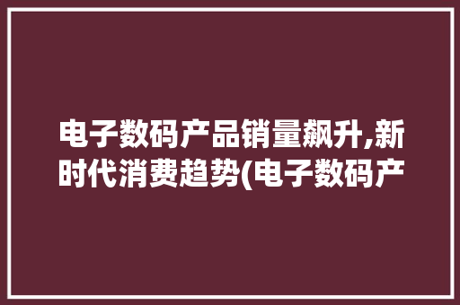 电子数码产品销量飙升,新时代消费趋势(电子数码产品销量) 时尚穿搭