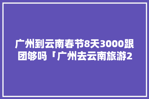 广州到云南春节8天3000跟团够吗「广州去云南旅游2天攻略路线」 广州到云南春节8天3000跟团够吗「广州去云南旅游2天攻略路线」 旅游攻略