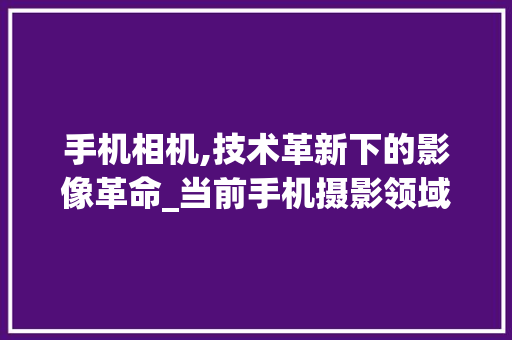 手机相机,技术革新下的影像革命_当前手机摄影领域的佼佼者(手机相机机构) 健康母婴