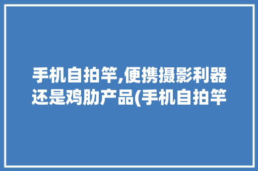 手机自拍竿,便携摄影利器还是鸡肋产品(手机自拍竿 ) 时尚穿搭