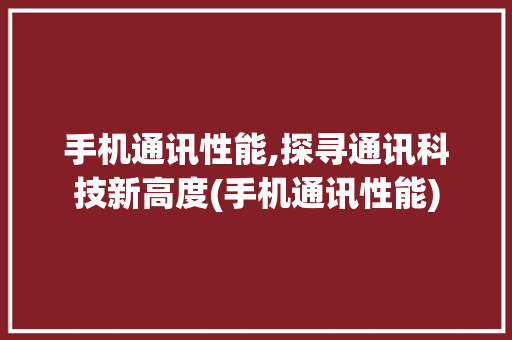 手机通讯性能,探寻通讯科技新高度(手机通讯性能)