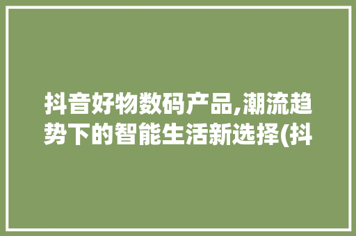 抖音好物数码产品,潮流趋势下的智能生活新选择(抖音好物数码产品)