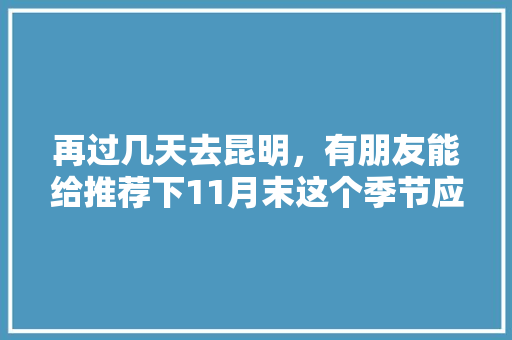 再过几天去昆明，有朋友能给推荐下11月末这个季节应该去哪里观光和美食呢「11月云南旅游最佳路线9天」 再过几天去昆明，有朋友能给推荐下11月末这个季节应该去哪里观光和美食呢「11月云南旅游最佳路线9天」 健康母婴