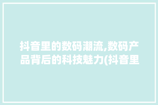 抖音里的数码潮流,数码产品背后的科技魅力(抖音里的数码产品)
