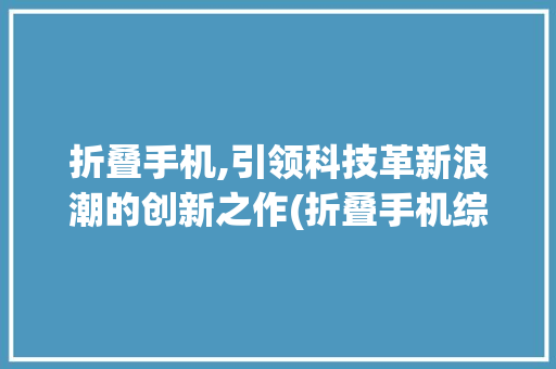 折叠手机,引领科技革新浪潮的创新之作(折叠手机综合)