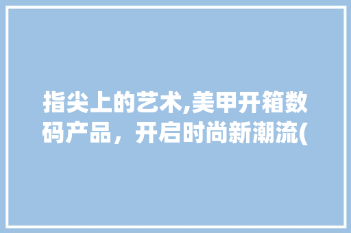 指尖上的艺术,美甲开箱数码产品，开启时尚新潮流(美甲开箱数码产品) 汽车常识