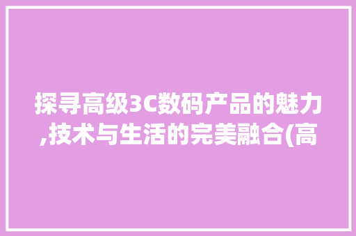 探寻高级3C数码产品的魅力,技术与生活的完美融合(高级3c数码产品)
