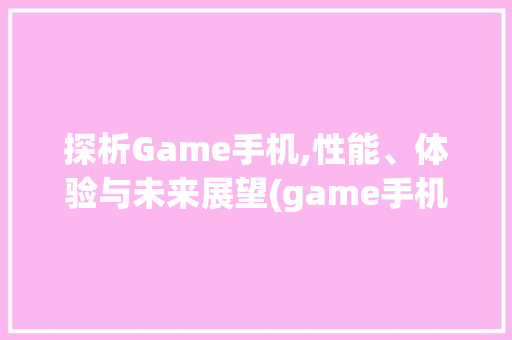 探析Game手机,性能、体验与未来展望(game手机)