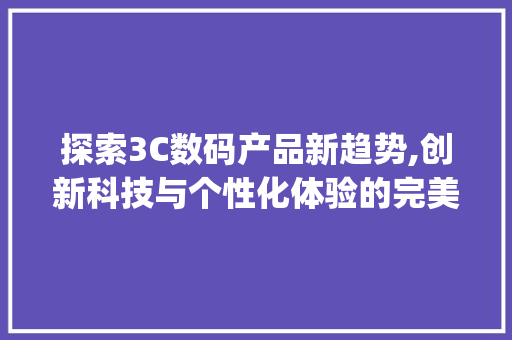 探索3C数码产品新趋势,创新科技与个性化体验的完美融合(3c数码产品标题)