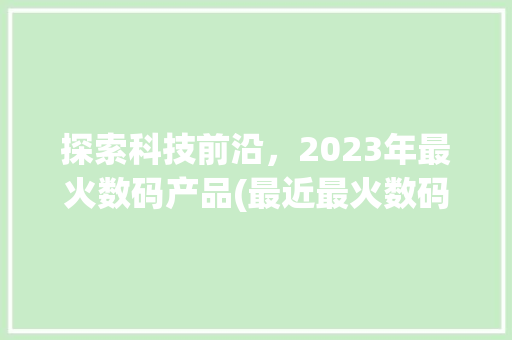 探索科技前沿，2023年最火数码产品(最近最火数码产品) 手机电脑