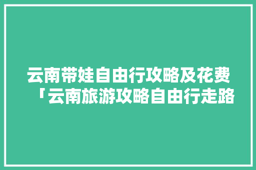 云南带娃自由行攻略及花费「云南旅游攻略自由行走路线」 云南带娃自由行攻略及花费「云南旅游攻略自由行走路线」 健康母婴