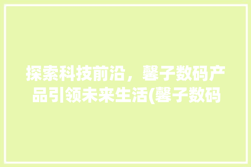 探索科技前沿，馨子数码产品引领未来生活(馨子数码产品) 汽车常识