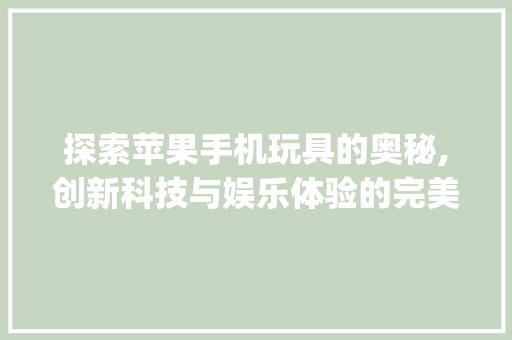 探索苹果手机玩具的奥秘,创新科技与娱乐体验的完美结合(苹果手机玩具) 美食菜谱