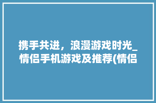 携手共进，浪漫游戏时光_情侣手机游戏及推荐(情侣手机游戏) 手机电脑