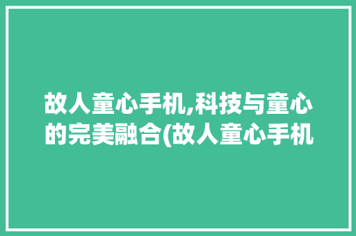 故人童心手机,科技与童心的完美融合(故人童心手机)