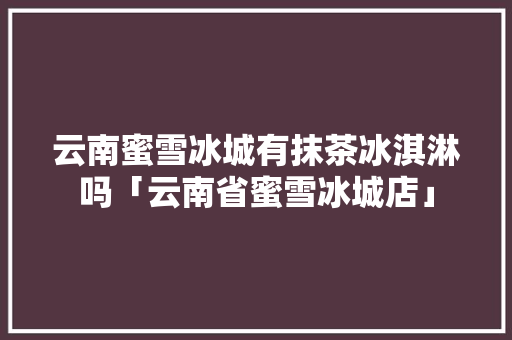 云南蜜雪冰城有抹茶冰淇淋吗「云南省蜜雪冰城店」 云南蜜雪冰城有抹茶冰淇淋吗「云南省蜜雪冰城店」 教育法律