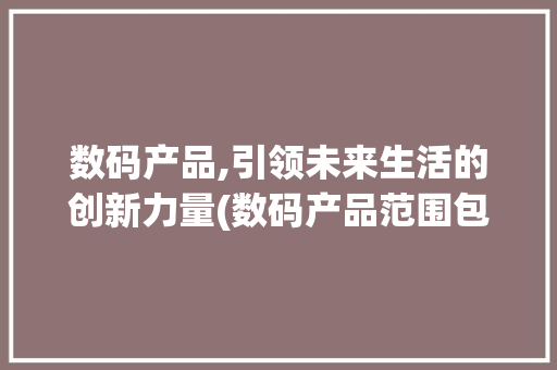 数码产品,引领未来生活的创新力量(数码产品范围包括) 手机电脑