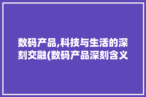 数码产品,科技与生活的深刻交融(数码产品深刻含义)
