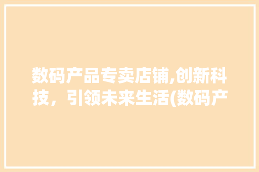 数码产品专卖店铺,创新科技，引领未来生活(数码产品专卖店铺) 美食菜谱