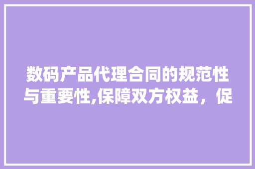 数码产品代理合同的规范性与重要性,保障双方权益，促进行业健康发展(数码产品代理合同)