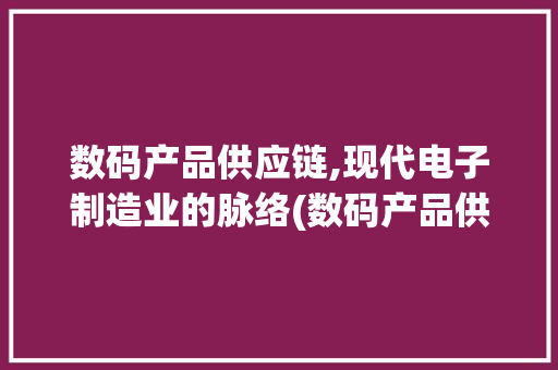 数码产品供应链,现代电子制造业的脉络(数码产品供应链端) 手机电脑