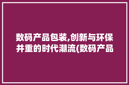 数码产品包装,创新与环保并重的时代潮流(数码产品包装厂家)