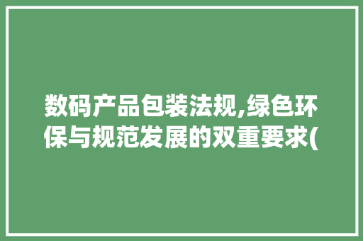 数码产品包装法规,绿色环保与规范发展的双重要求(数码产品包装法规)