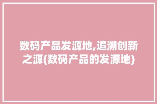数码产品发源地,追溯创新之源(数码产品的发源地)