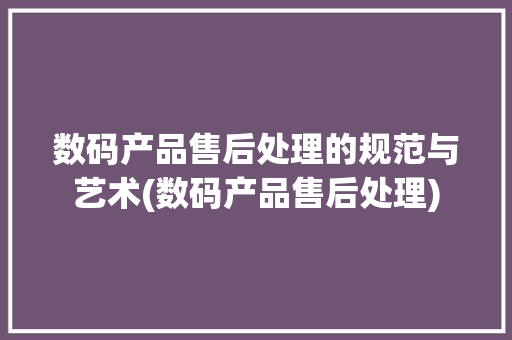 数码产品售后处理的规范与艺术(数码产品售后处理) 时尚穿搭