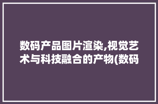 数码产品图片渲染,视觉艺术与科技融合的产物(数码产品图片渲染) 教育法律