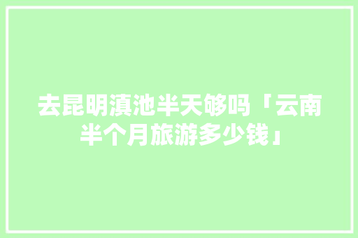 去昆明滇池半天够吗「云南半个月旅游多少钱」 去昆明滇池半天够吗「云南半个月旅游多少钱」 健康母婴
