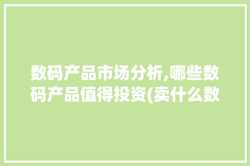 数码产品市场分析,哪些数码产品值得投资(卖什么数码产品好) 健康母婴