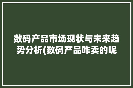 数码产品市场现状与未来趋势分析(数码产品咋卖的呢)