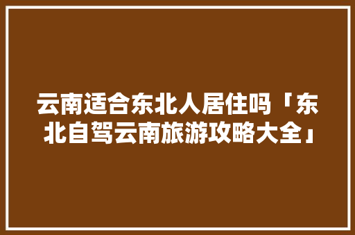 云南适合东北人居住吗「东北自驾云南旅游攻略大全」 云南适合东北人居住吗「东北自驾云南旅游攻略大全」 时尚穿搭