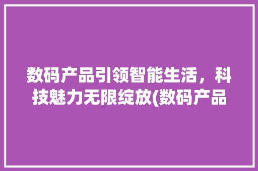 数码产品引领智能生活，科技魅力无限绽放(数码产品广告口播) 旅游攻略