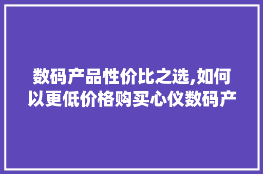 数码产品性价比之选,如何以更低价格购买心仪数码产品(买数码产品便宜的) 时尚穿搭