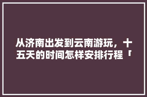 从济南出发到云南游玩，十五天的时间怎样安排行程「济南到云南旅游攻略9天多少钱」 从济南出发到云南游玩，十五天的时间怎样安排行程「济南到云南旅游攻略9天多少钱」 教育法律