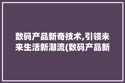 数码产品新奇技术,引领未来生活新潮流(数码产品新奇技术)