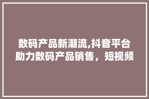数码产品新潮流,抖音平台助力数码产品销售，短视频营销的魅力(卖数码产品拍抖音) 美食菜谱