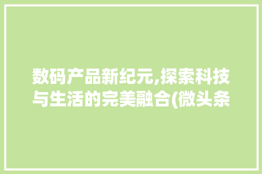 数码产品新纪元,探索科技与生活的完美融合(微头条 数码产品) 教育法律