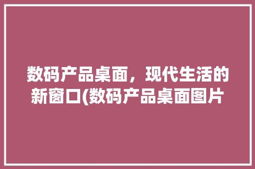 数码产品桌面，现代生活的新窗口(数码产品桌面图片) 旅游攻略
