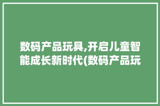 数码产品玩具,开启儿童智能成长新时代(数码产品玩具店铺) 美食菜谱