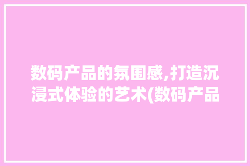 数码产品的氛围感,打造沉浸式体验的艺术(数码产品的氛围感) 健康母婴