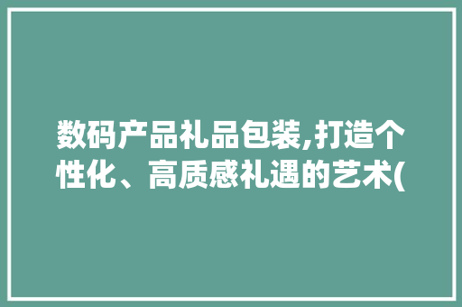 数码产品礼品包装,打造个性化、高质感礼遇的艺术(数码产品礼品包装) 健康母婴