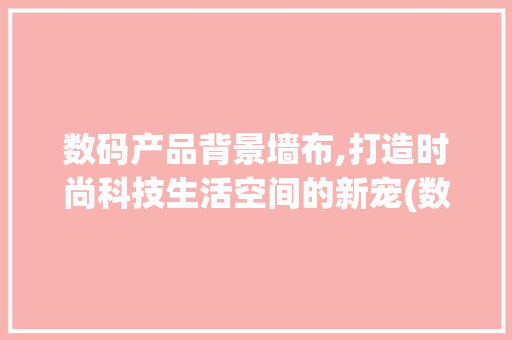 数码产品背景墙布,打造时尚科技生活空间的新宠(数码产品背景墙布)